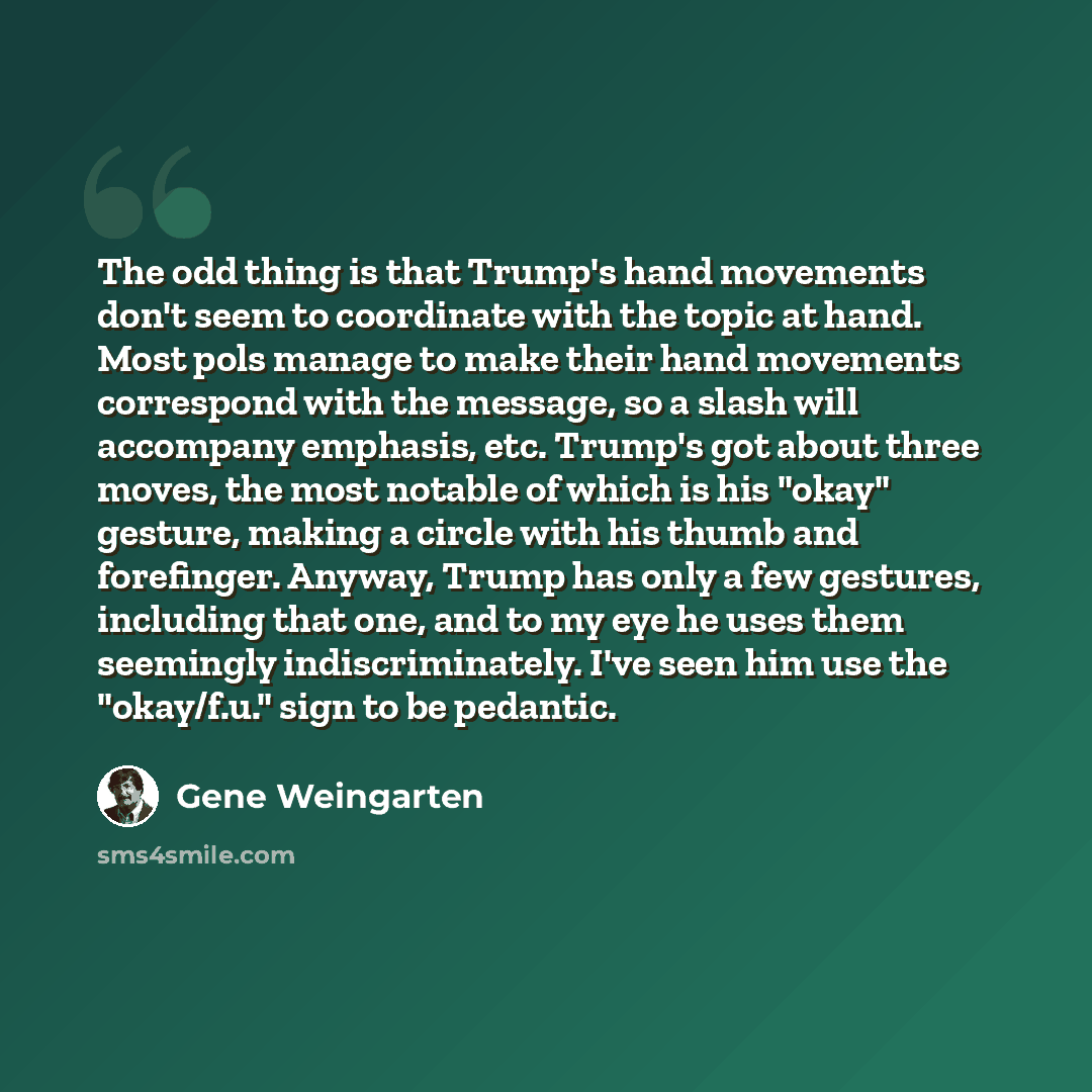 “The odd thing is that Trump's hand movements don't seem to coordinate with the topic at hand. Most pols manage to make their hand movements correspond with the message, so a slash will accompany emphasis, etc. Trump's got about three moves, the most notable of which is his "okay" gesture, making a…” quote by Gene Weingarten
