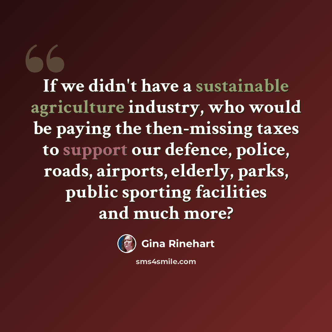 “If we didn't have a sustainable agriculture industry, who would be paying the then-missing taxes to support our defence, police, roads, airports, elderly, parks, public sporting facilities and much more?” quote by Gina Rinehart
