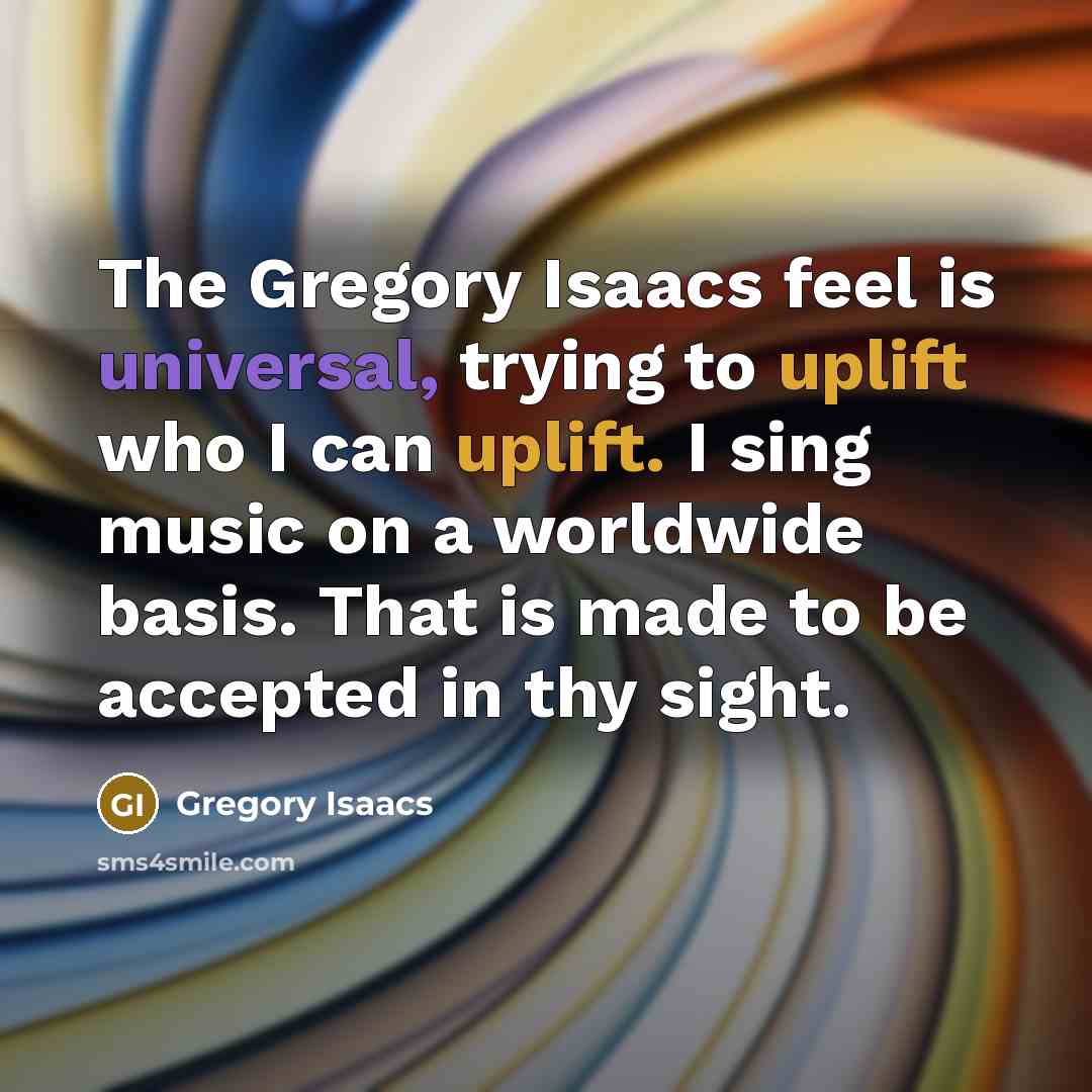 “The Gregory Isaacs feel is universal, trying to uplift who I can uplift. I sing music on a worldwide basis. That is made to be accepted in thy sight.” quote by Gregory Isaacs