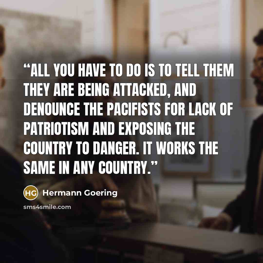 “All you have to do is to tell them they are being attacked, and denounce the pacifists for lack of patriotism and exposing the country to danger. It works the same in any country.” quote by Hermann Goering