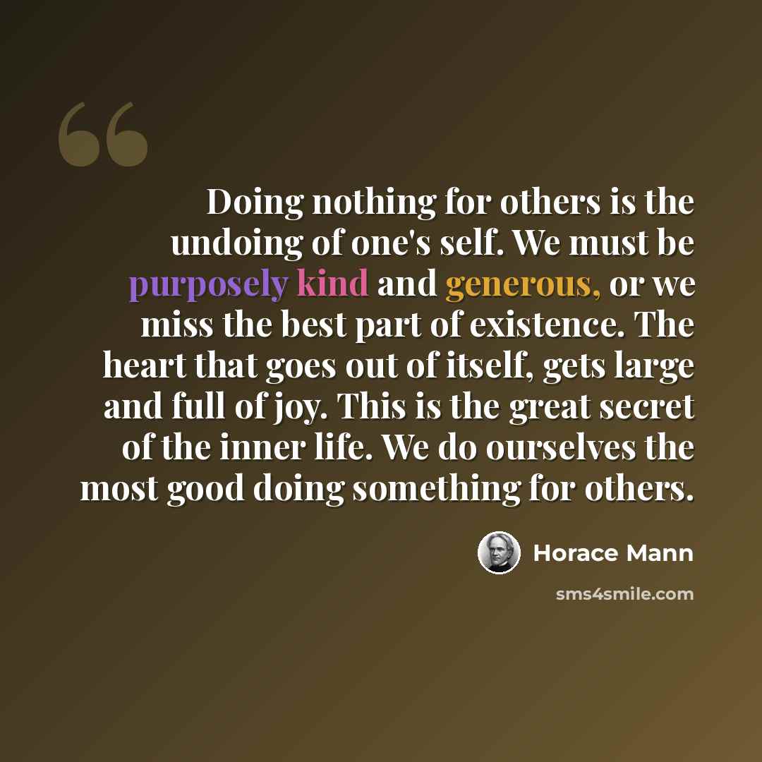 “Doing nothing for others is the undoing of one's self. We must be purposely kind and generous, or we miss the best part of existence. The heart that goes out of itself, gets large and full of joy. This is the great secret of the inner life. We do ourselves the most good doing something for others.” quote by Horace Mann