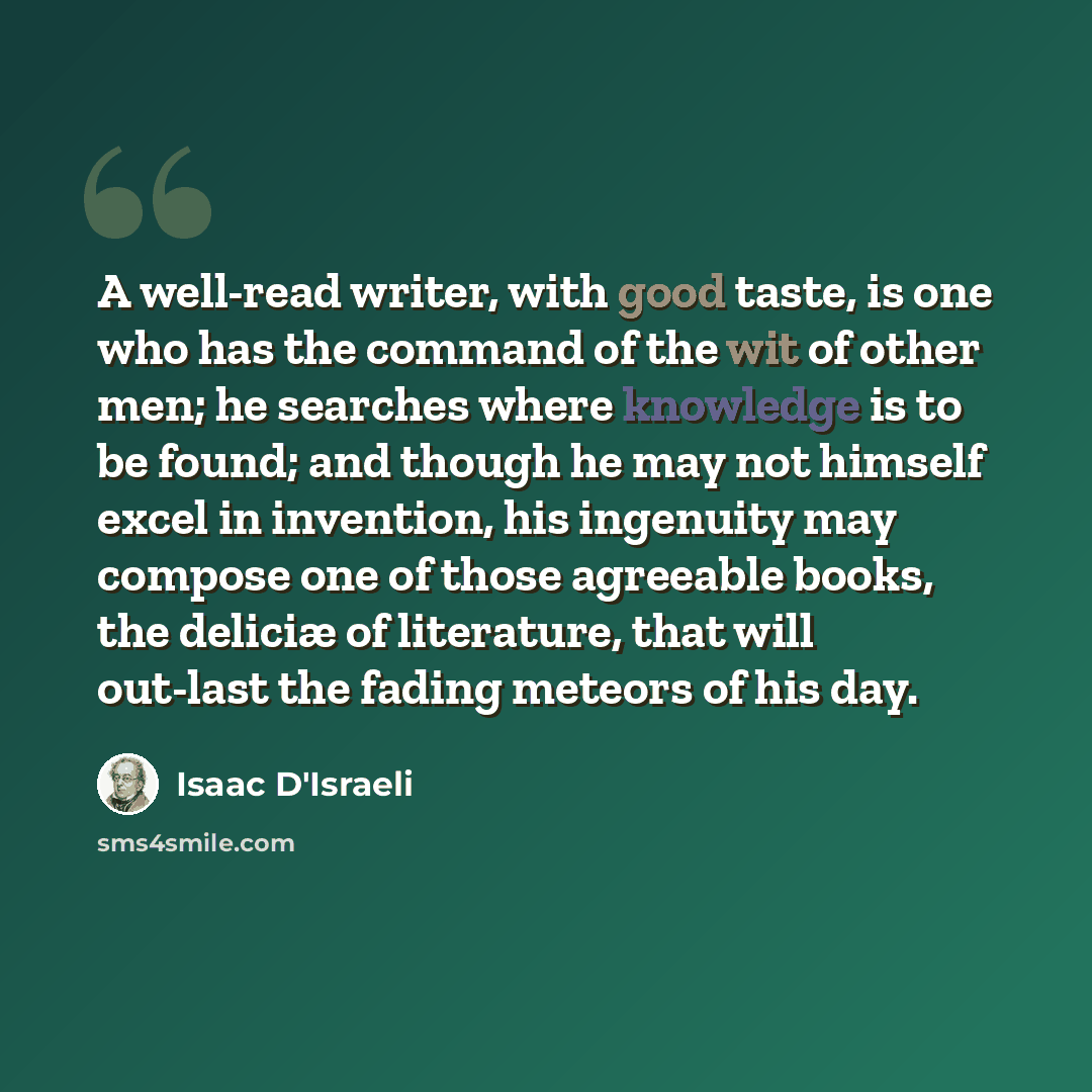 “A well-read writer, with good taste, is one who has the command of the wit of other men; he searches where knowledge is to be found; and though he may not himself excel in invention, his ingenuity may compose one of those agreeable books, the deliciæ of literature, that will out-last the fading…” quote by Isaac D'Israeli
