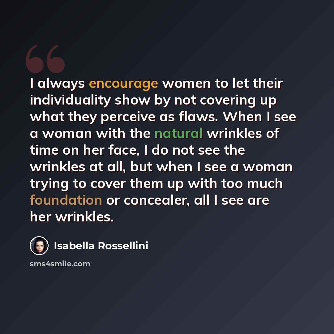 “I always encourage women to let their individuality show by not covering up what they perceive as flaws. When I see a woman with the natural wrinkles of time on her face, I do not see the wrinkles at all, but when I see a woman trying to cover them up with too much foundation or concealer, all I…” quote by Isabella Rossellini
