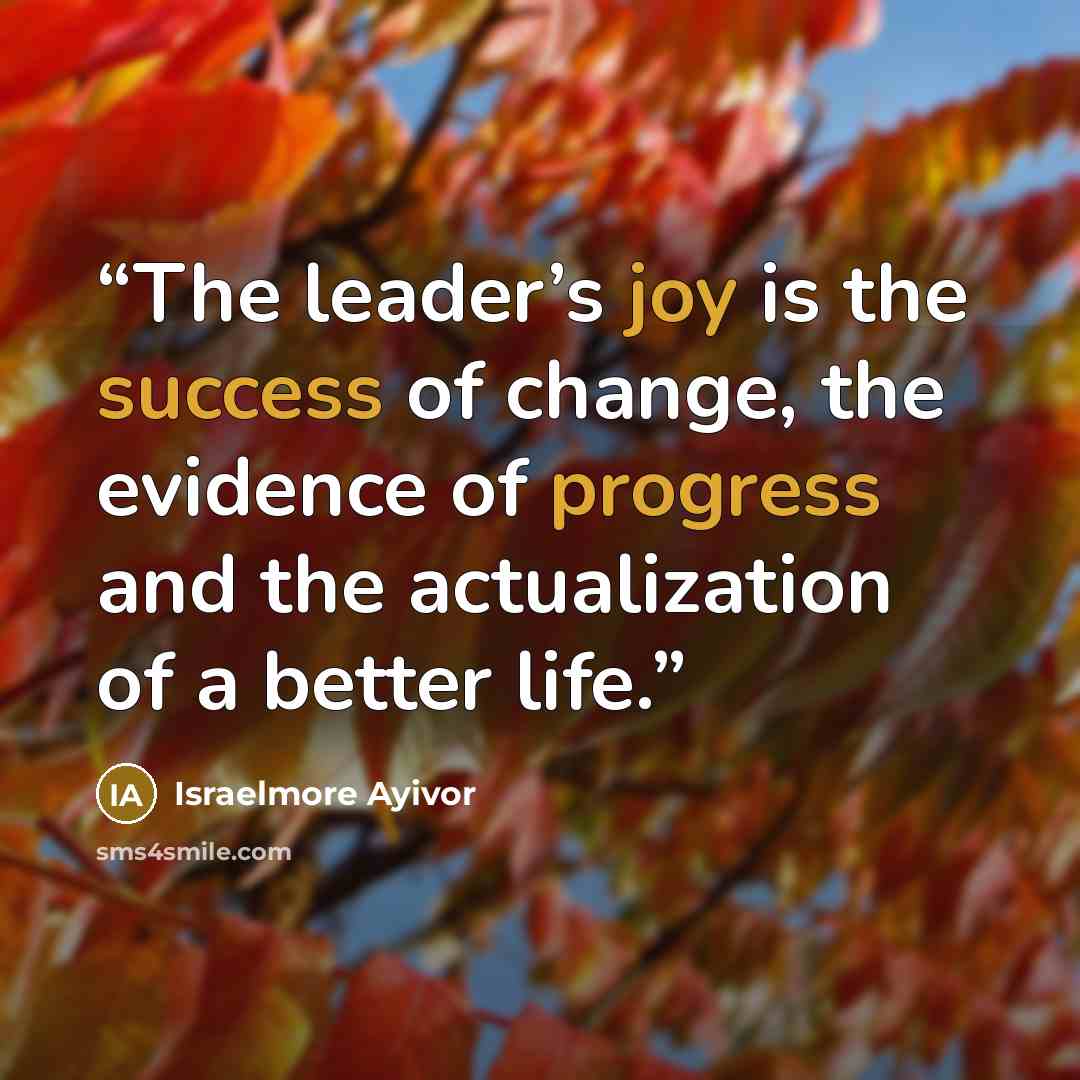 “The leader’s joy is the success of change, the evidence of progress and the actualization of a better life.” quote by Israelmore Ayivor