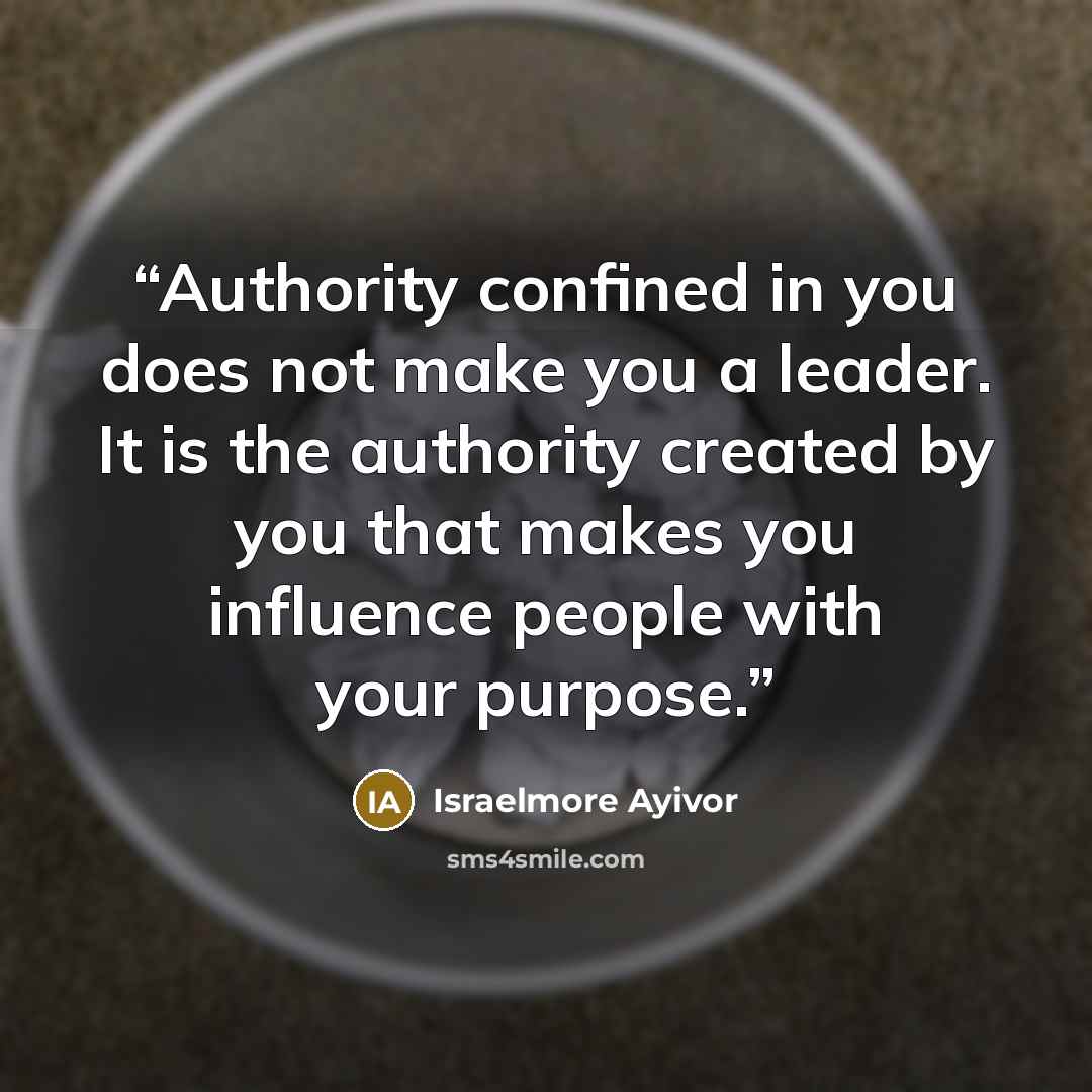 “Authority confined in you does not make you a leader. It is the authority created by you that makes you influence people with your purpose.” quote by Israelmore Ayivor