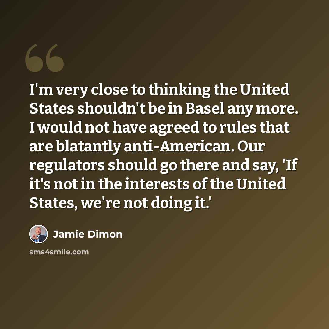 “I'm very close to thinking the United States shouldn't be in Basel any more. I would not have agreed to rules that are blatantly anti-American. Our regulators should go there and say, 'If it's not in the interests of the United States, we're not doing it.'” quote by Jamie Dimon