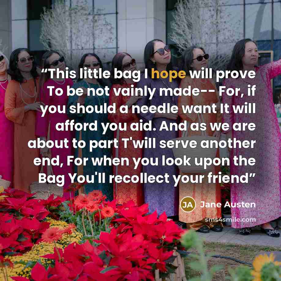 “This little bag I hope will prove To be not vainly made-- For, if you should a needle want It will afford you aid. And as we are about to part T'will serve another end, For when you look upon the Bag You'll recollect your friend” quote by Jane Austen