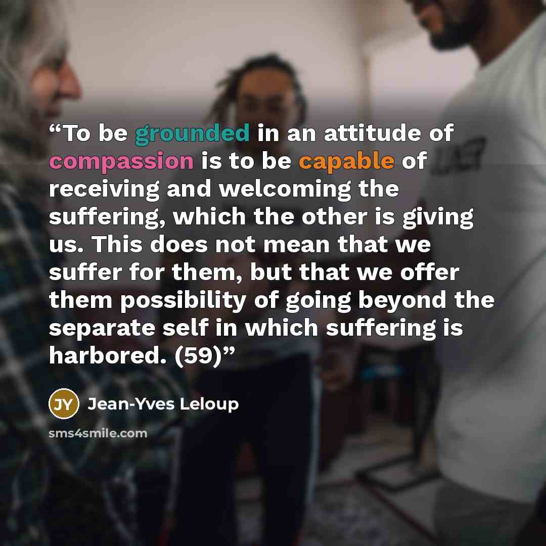 “To be grounded in an attitude of compassion is to be capable of receiving and welcoming the suffering, which the other is giving us. This does not mean that we suffer for them, but that we offer them possibility of going beyond the separate self in which suffering is harbored. (59)” quote by Jean-Yves Leloup