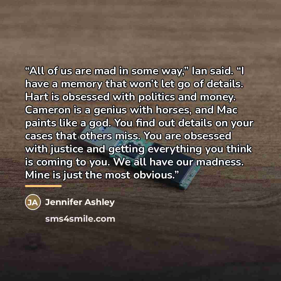 “All of us are mad in some way,” Ian said. “I have a memory that won’t let go of details. Hart is obsessed with politics and money. Cameron is a genius with horses, and Mac paints like a god. You find out details on your cases that others miss. You are obsessed with justice and getting everything…” quote by Jennifer Ashley