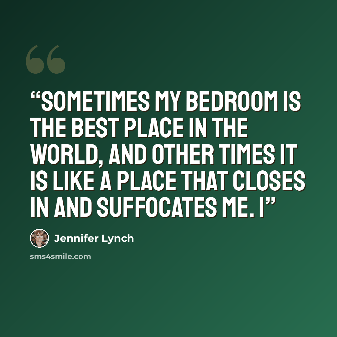 “Sometimes my bedroom is the best place in the world, and other times it is like a place that closes in and suffocates me. I” quote by Jennifer Lynch