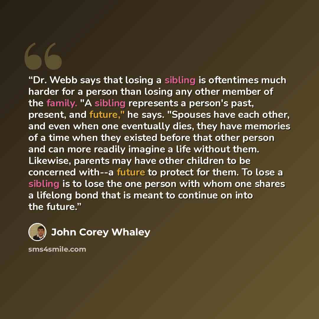 “Dr. Webb says that losing a sibling is oftentimes much harder for a person than losing any other member of the family. "A sibling represents a person's past, present, and future," he says. "Spouses have each other, and even when one eventually dies, they have memories of a time when they existed…” quote by John Corey Whaley