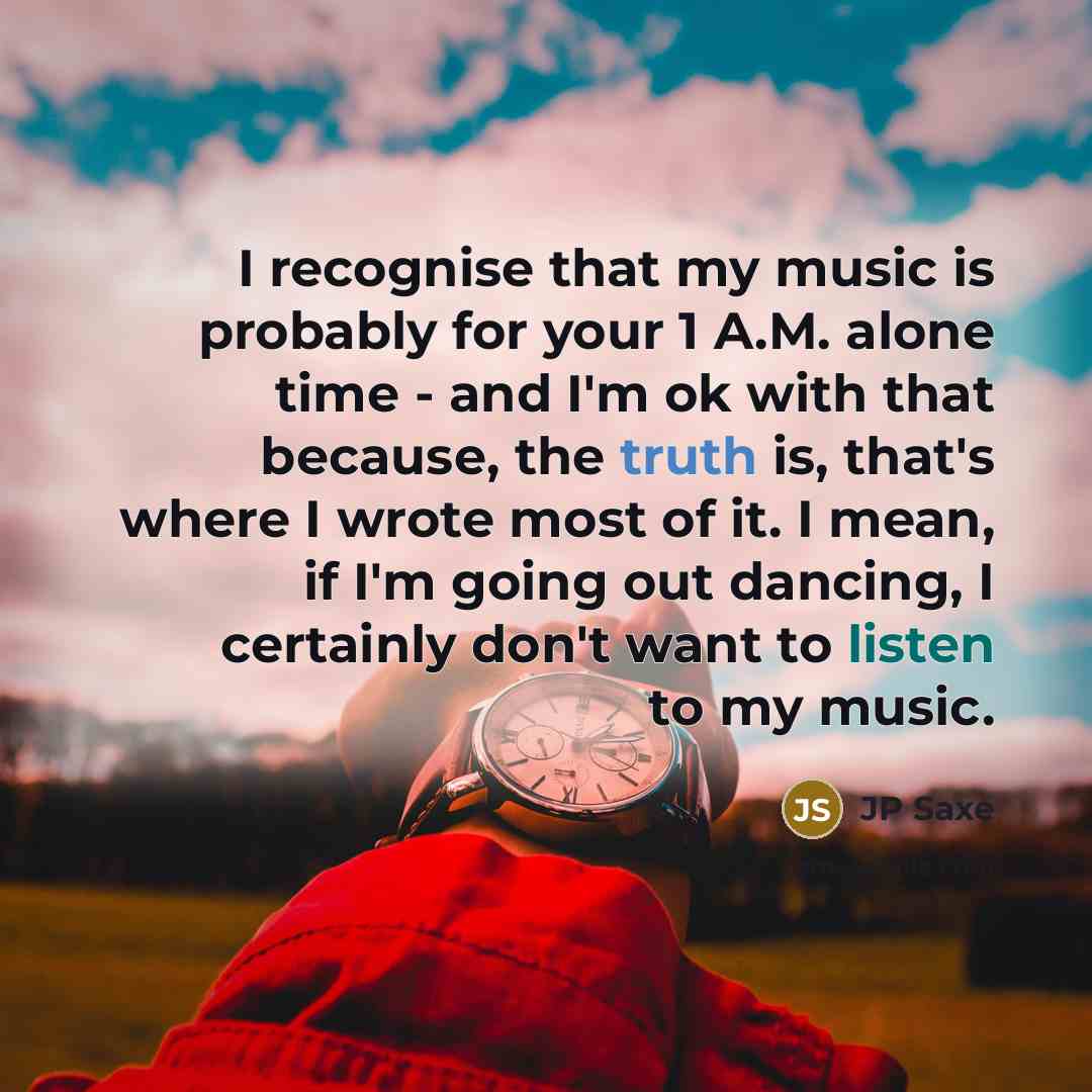 “I recognise that my music is probably for your 1 A.M. alone time - and I'm ok with that because, the truth is, that's where I wrote most of it. I mean, if I'm going out dancing, I certainly don't want to listen to my music.” quote by JP Saxe