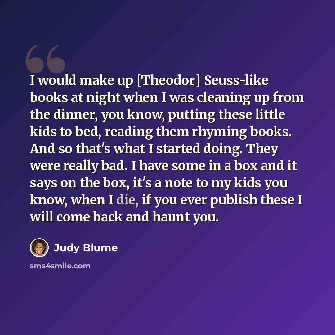 “I would make up [Theodor] Seuss-like books at night when I was cleaning up from the dinner, you know, putting these little kids to bed, reading them rhyming books. And so that's what I started doing. They were really bad. I have some in a box and it says on the box, it's a note to my kids you…” quote by Judy Blume