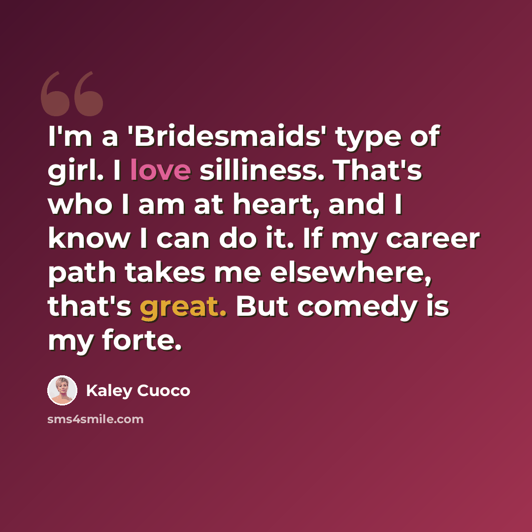 “I'm a 'Bridesmaids' type of girl. I love silliness. That's who I am at heart, and I know I can do it. If my career path takes me elsewhere, that's great. But comedy is my forte.” quote by Kaley Cuoco