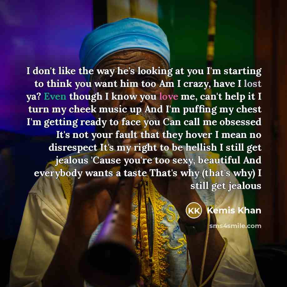 “I don't like the way he's looking at you I'm starting to think you want him too Am I crazy, have I lost ya? Even though I know you love me, can't help it I turn my cheek music up And I'm puffing my chest I'm getting ready to face you Can call me obsessed It's not your fault that they hover I mean…” quote by Kemis Khan