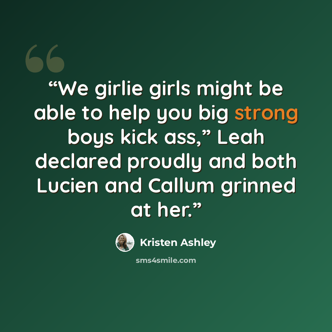 “We girlie girls might be able to help you big strong boys kick ass,” Leah declared proudly and both Lucien and Callum grinned at her.” quote by Kristen Ashley