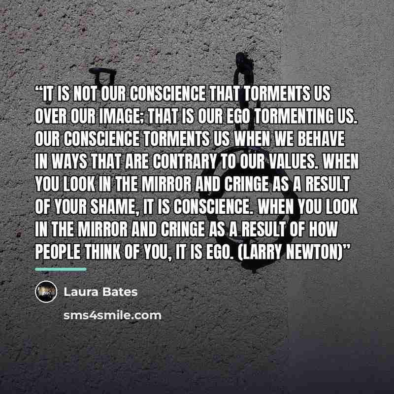 “It is not our conscience that torments us over our image; that is our ego tormenting us. Our conscience torments us when we behave in ways that are contrary to our values. When you look in the mirror and cringe as a result of your shame, it is conscience. When you look in the mirror and cringe as…” quote by Laura Bates