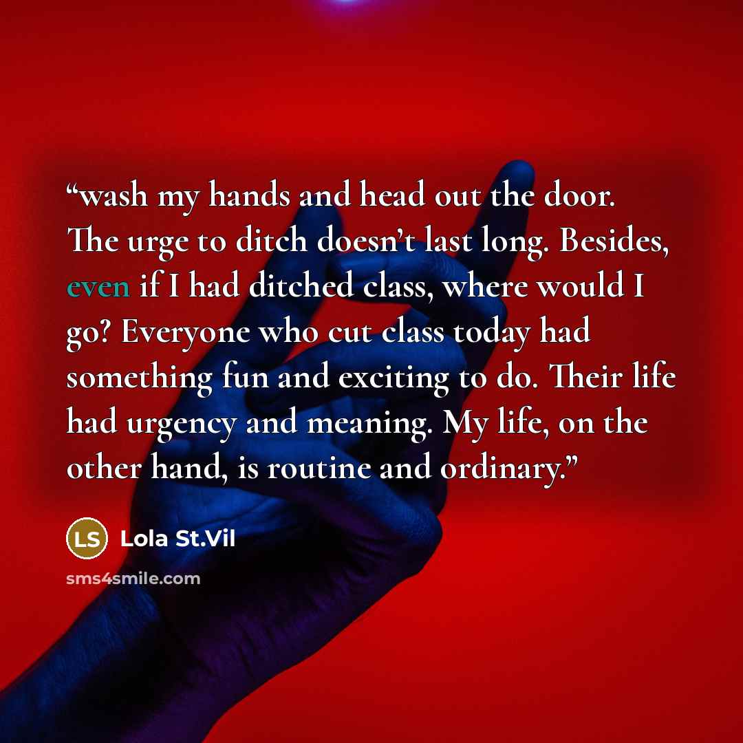“wash my hands and head out the door. The urge to ditch doesn’t last long. Besides, even if I had ditched class, where would I go? Everyone who cut class today had something fun and exciting to do. Their life had urgency and meaning. My life, on the other hand, is routine and ordinary.” quote by Lola St.Vil