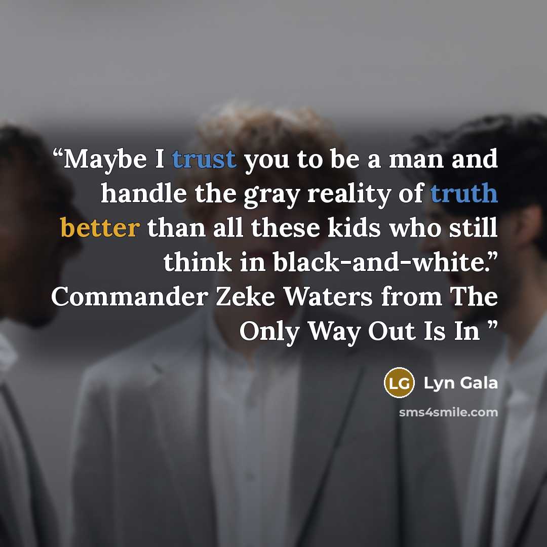 “Maybe I trust you to be a man and handle the gray reality of truth better than all these kids who still think in black-and-white.” Commander Zeke Waters from The Only Way Out Is In” quote by Lyn Gala