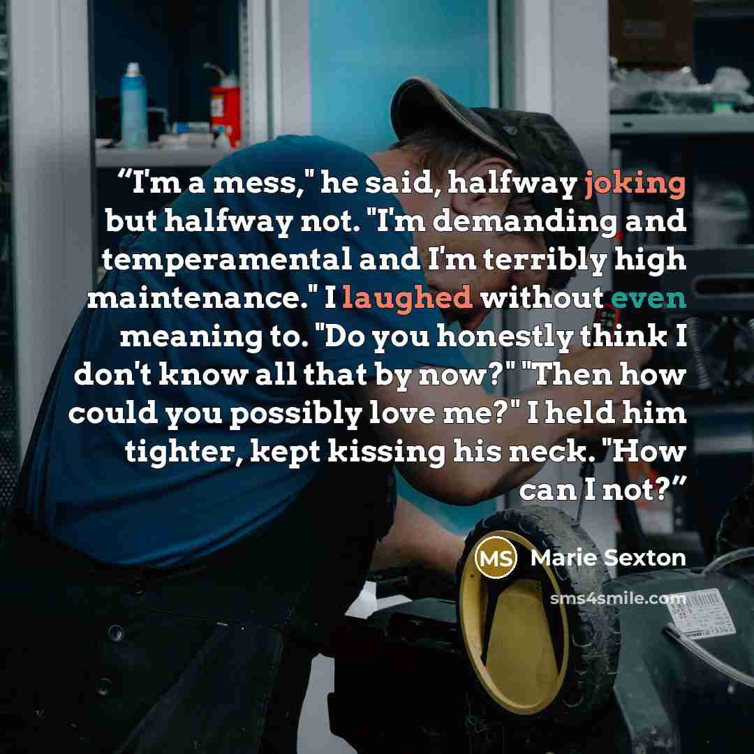 “I'm a mess," he said, halfway joking but halfway not. "I'm demanding and temperamental and I'm terribly high maintenance." I laughed without even meaning to. "Do you honestly think I don't know all that by now?" "Then how could you possibly love me?" I held him tighter, kept kissing his neck. "How…” quote by Marie Sexton