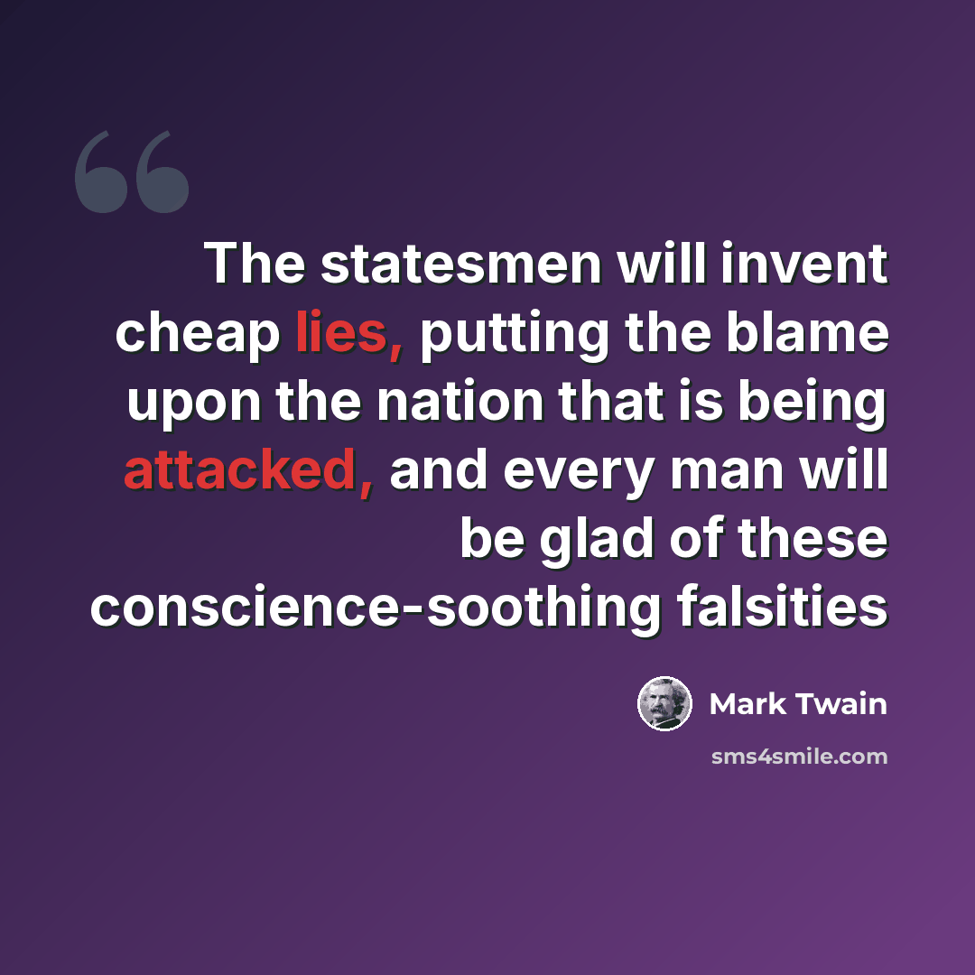 “The statesmen will invent cheap lies, putting the blame upon the nation that is being attacked, and every man will be glad of these conscience-soothing falsities” quote by Mark Twain