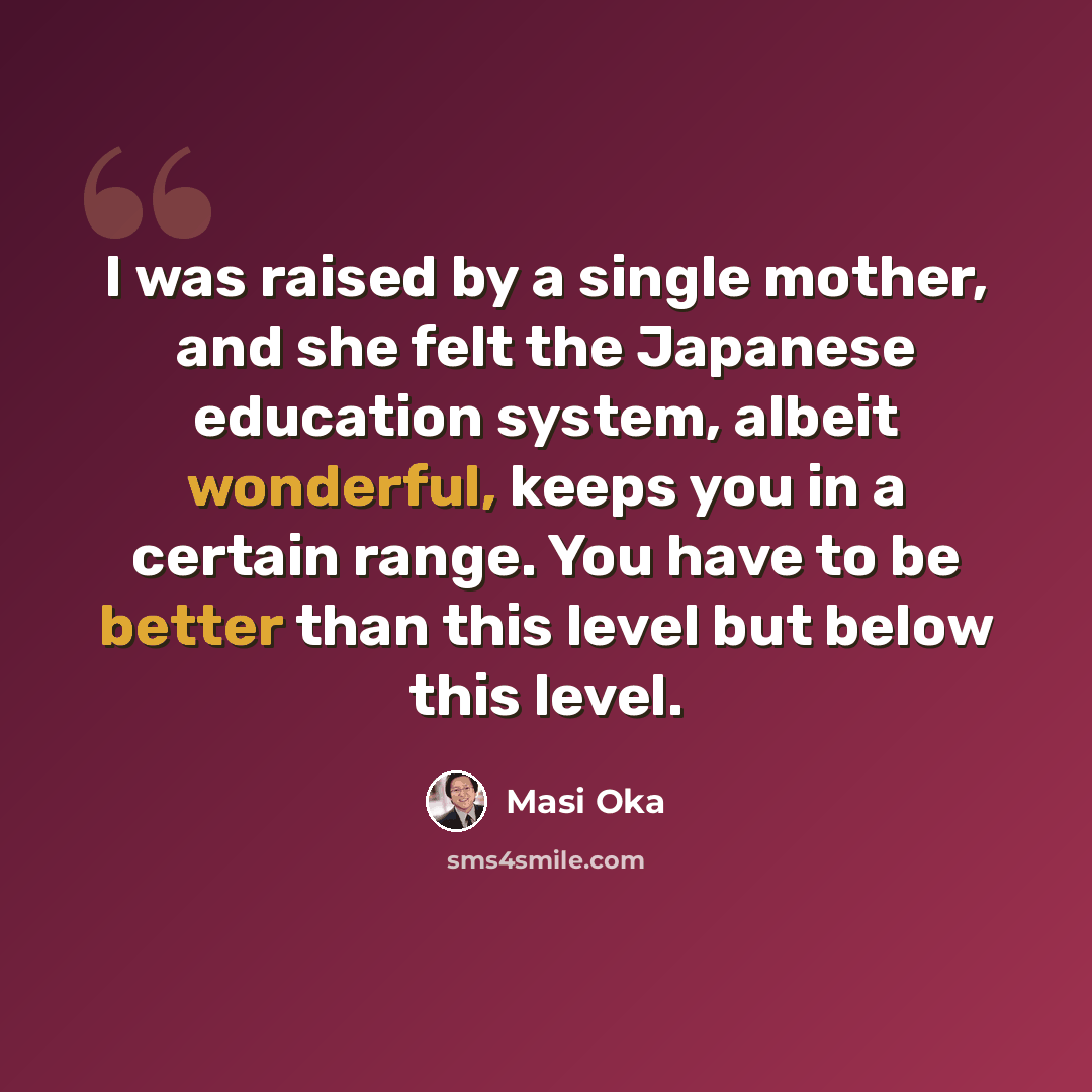 “I was raised by a single mother, and she felt the Japanese education system, albeit wonderful, keeps you in a certain range. You have to be better than this level but below this level.” quote by Masi Oka