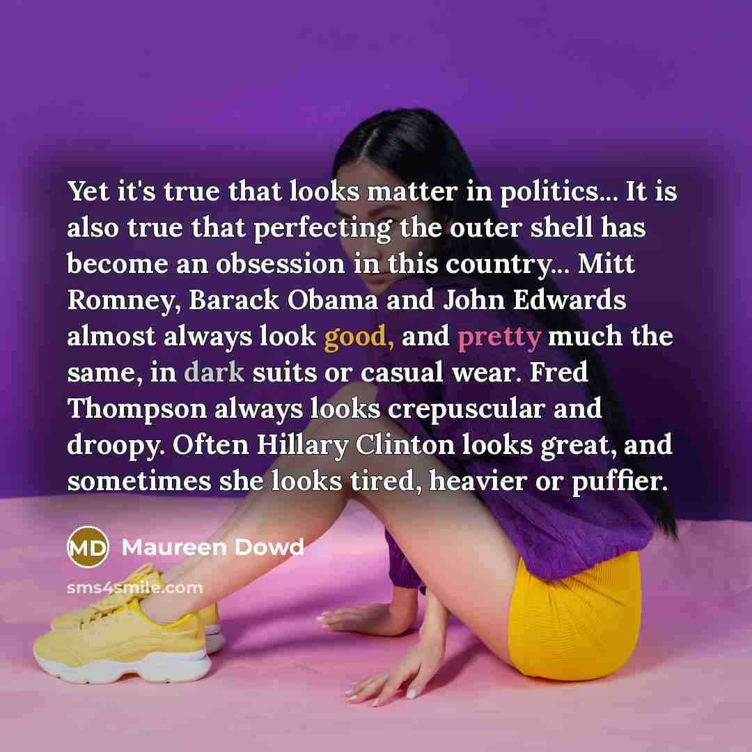 “Yet it's true that looks matter in politics... It is also true that perfecting the outer shell has become an obsession in this country... Mitt Romney, Barack Obama and John Edwards almost always look good, and pretty much the same, in dark suits or casual wear. Fred Thompson always looks…” quote by Maureen Dowd
