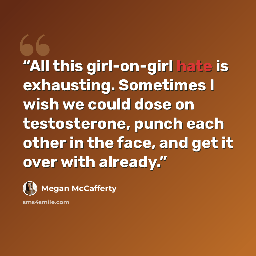 “All this girl-on-girl hate is exhausting. Sometimes I wish we could dose on testosterone, punch each other in the face, and get it over with already.” quote by Megan McCafferty