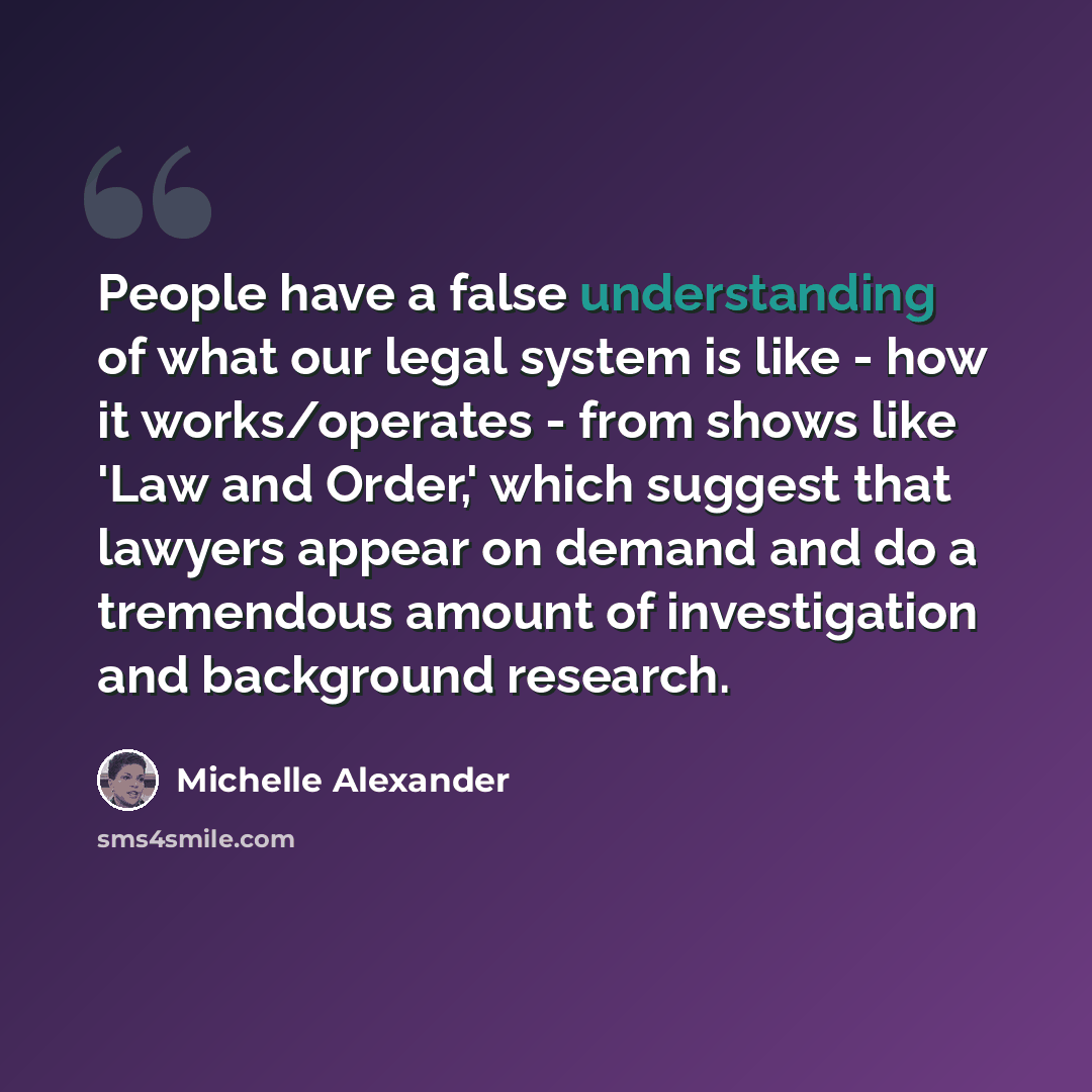 “People have a false understanding of what our legal system is like - how it works/operates - from shows like 'Law and Order,' which suggest that lawyers appear on demand and do a tremendous amount of investigation and background research.” quote by Michelle Alexander