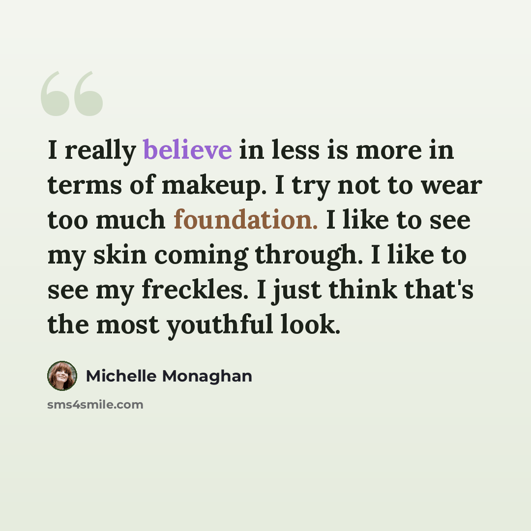 “I really believe in less is more in terms of makeup. I try not to wear too much foundation. I like to see my skin coming through. I like to see my freckles. I just think that's the most youthful look.” quote by Michelle Monaghan