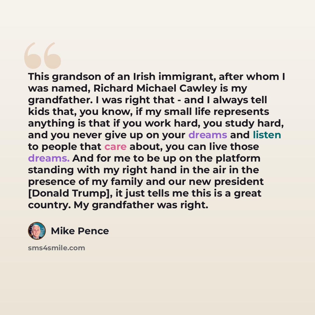 “This grandson of an Irish immigrant, after whom I was named, Richard Michael Cawley is my grandfather. I was right that - and I always tell kids that, you know, if my small life represents anything is that if you work hard, you study hard, and you never give up on your dreams and listen to people…” quote by Mike Pence