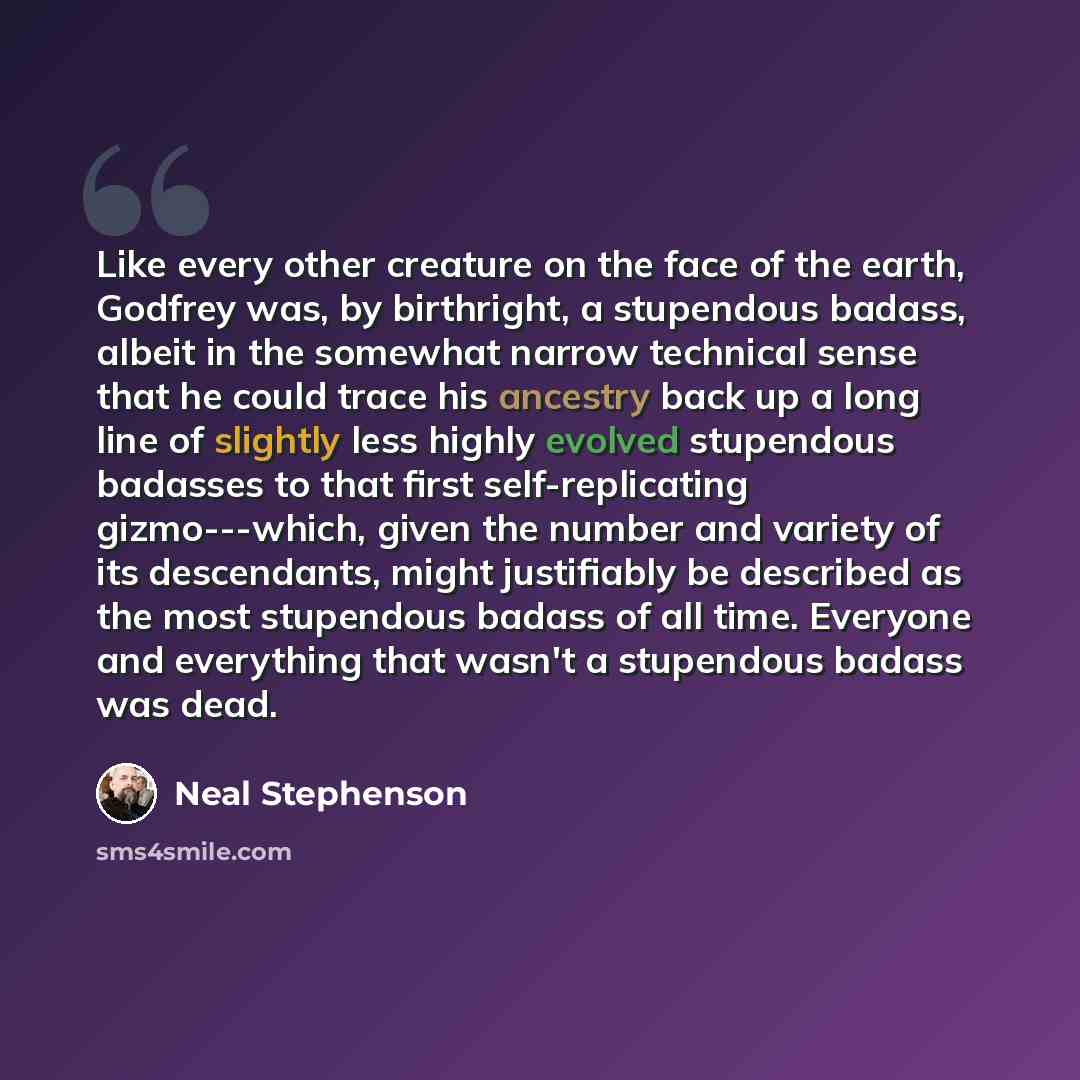 “Like every other creature on the face of the earth, Godfrey was, by birthright, a stupendous badass, albeit in the somewhat narrow technical sense that he could trace his ancestry back up a long line of slightly less highly evolved stupendous badasses to that first self-replicating gizmo---which…” quote by Neal Stephenson