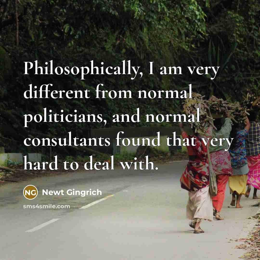 “Philosophically, I am very different from normal politicians, and normal consultants found that very hard to deal with.” quote by Newt Gingrich