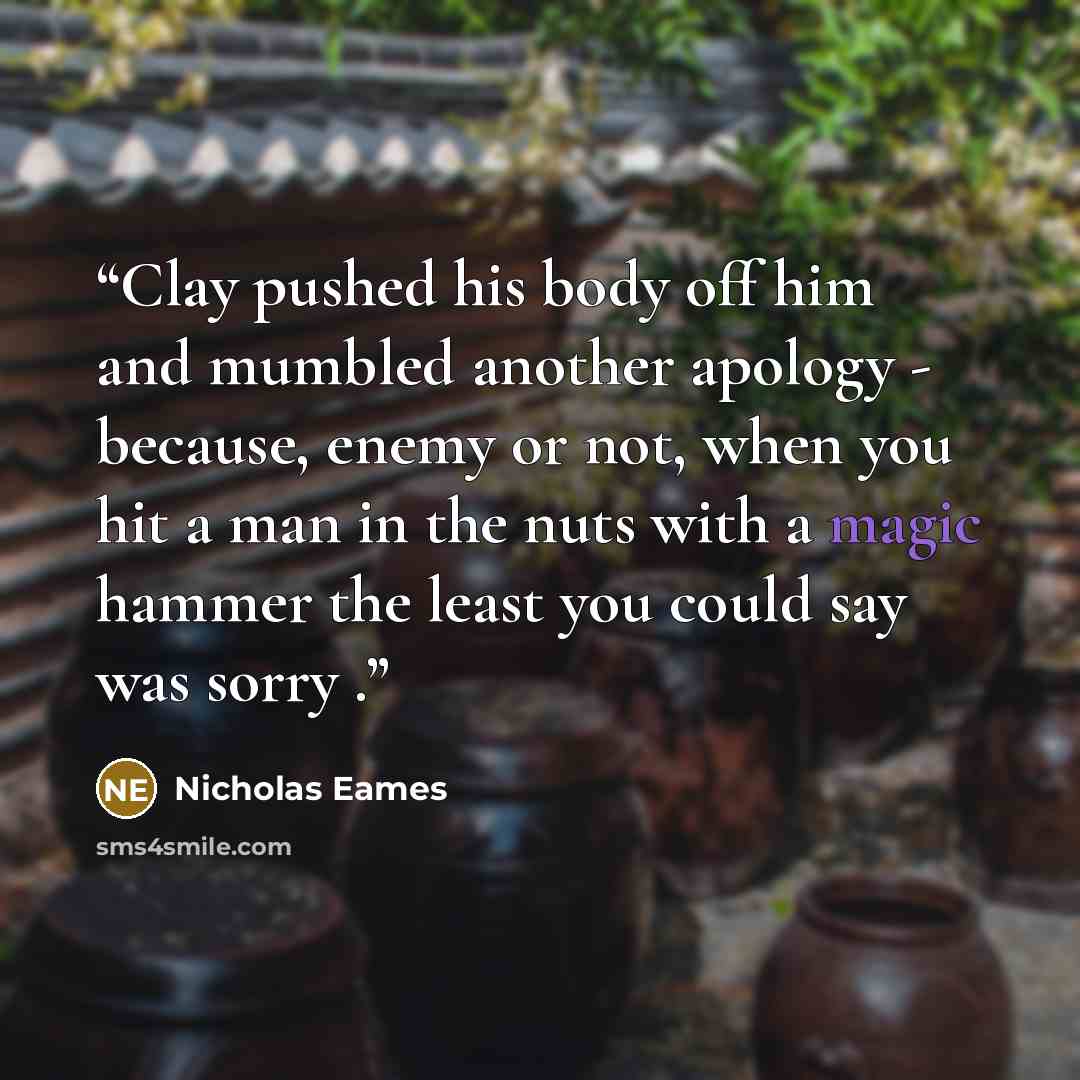 “Clay pushed his body off him and mumbled another apology - because, enemy or not, when you hit a man in the nuts with a magic hammer the least you could say was sorry .” quote by Nicholas Eames