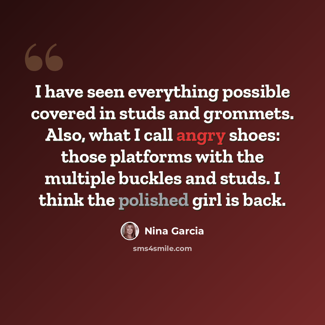 “I have seen everything possible covered in studs and grommets. Also, what I call angry shoes: those platforms with the multiple buckles and studs. I think the polished girl is back.” quote by Nina Garcia