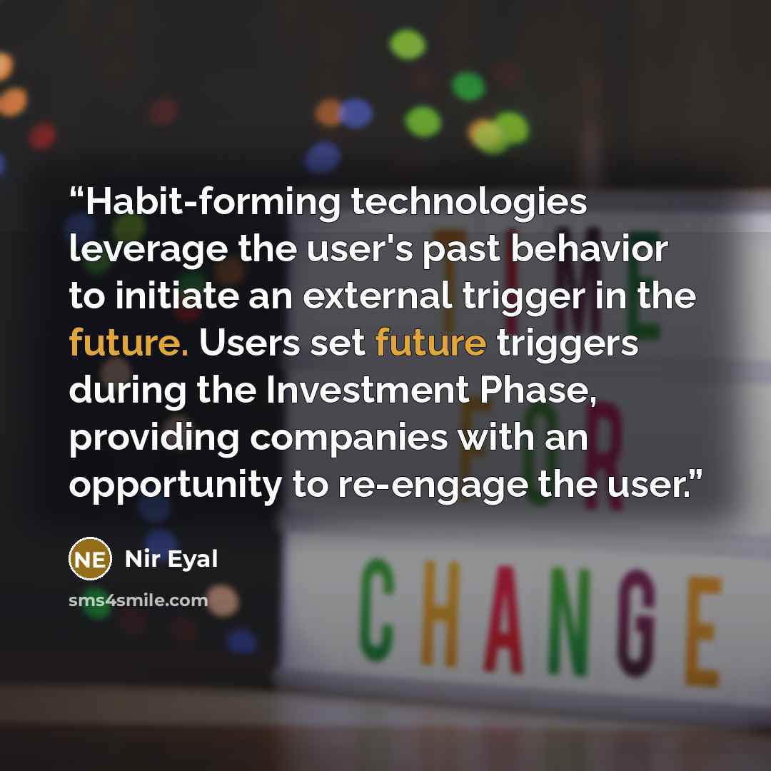“Habit-forming technologies leverage the user's past behavior to initiate an external trigger in the future. Users set future triggers during the Investment Phase, providing companies with an opportunity to re-engage the user.” quote by Nir Eyal