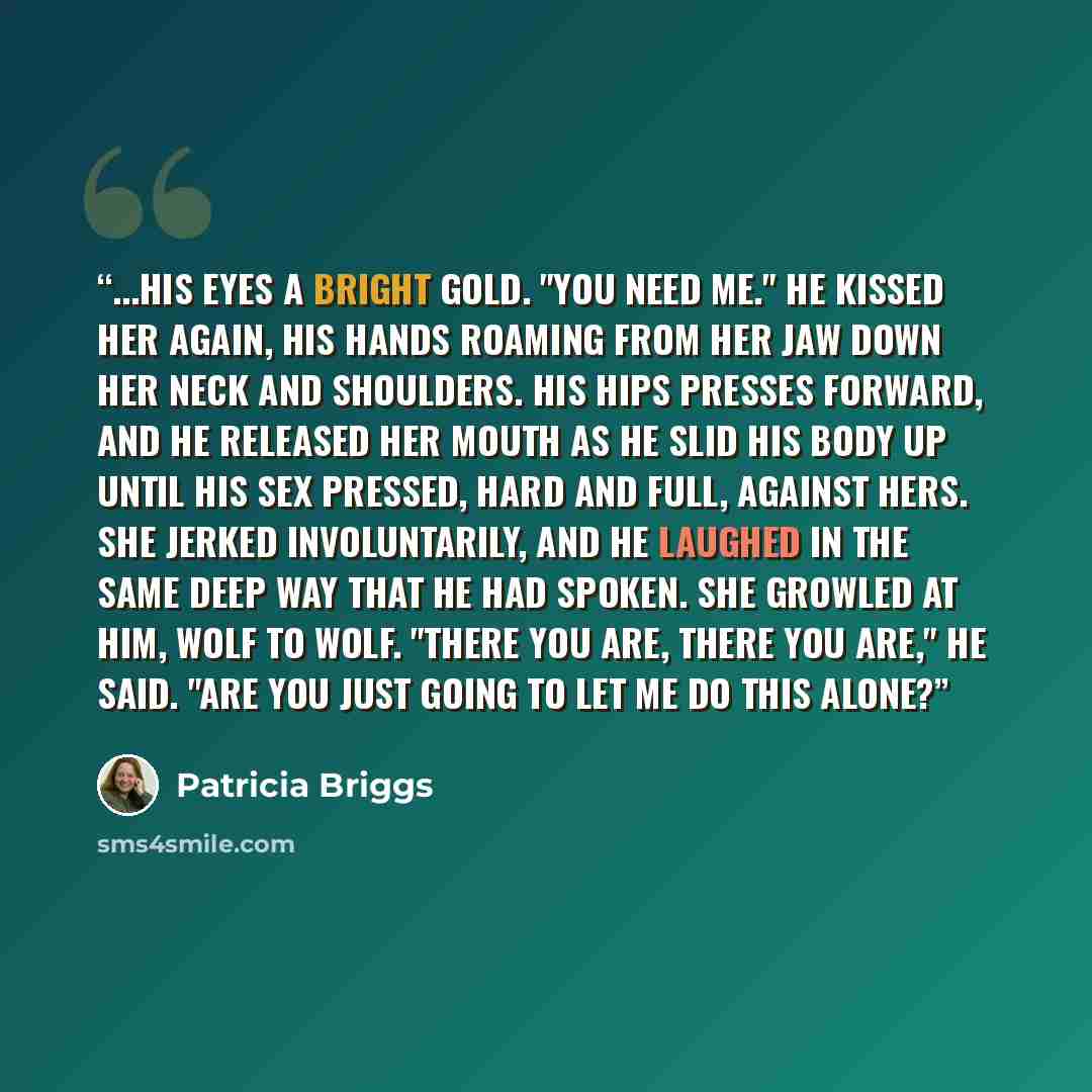 “...his eyes a bright gold. "You need me." He kissed her again, his hands roaming from her jaw down her neck and shoulders. His hips presses forward, and he released her mouth as he slid his body up until his sex pressed, hard and full, against hers. She jerked involuntarily, and he laughed in the…” quote by Patricia Briggs