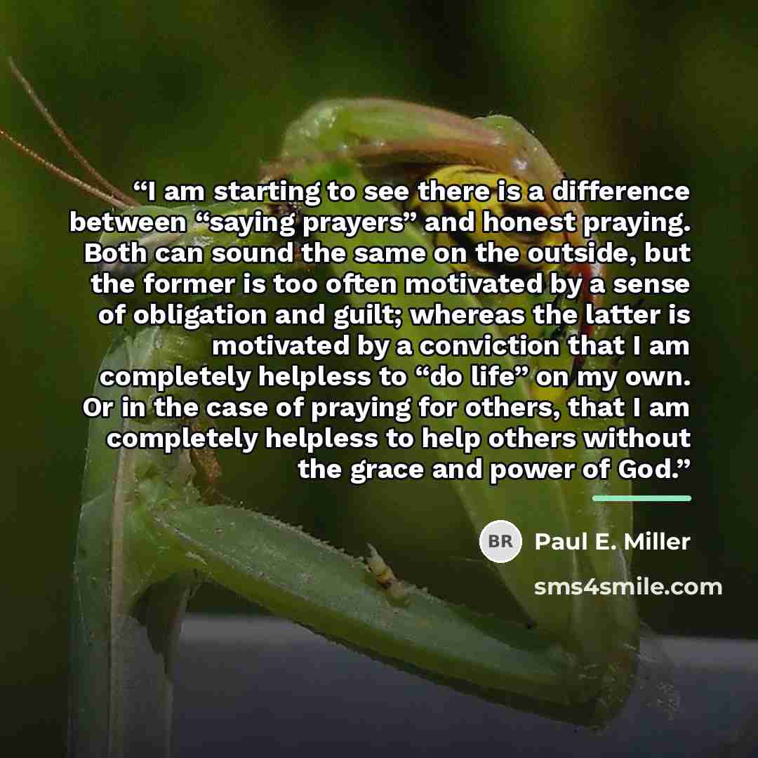 “I am starting to see there is a difference between “saying prayers” and honest praying. Both can sound the same on the outside, but the former is too often motivated by a sense of obligation and guilt; whereas the latter is motivated by a conviction that I am completely helpless to “do life” on my…” quote by Paul E. Miller
