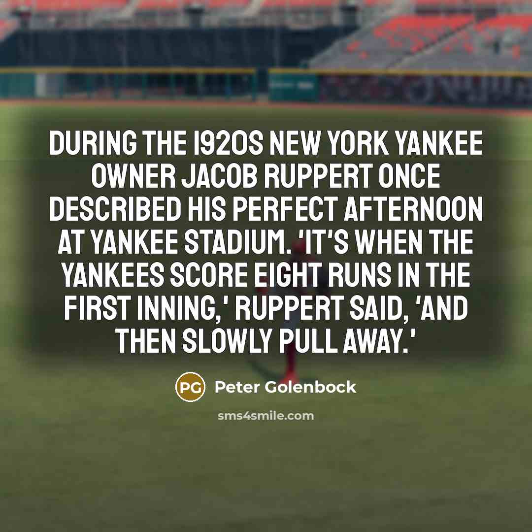 “During the 1920s New York Yankee owner Jacob Ruppert once described his perfect afternoon at Yankee Stadium. 'It's when the Yankees score eight runs in the first inning,' Ruppert said, 'and then slowly pull away.'” quote by Peter Golenbock
