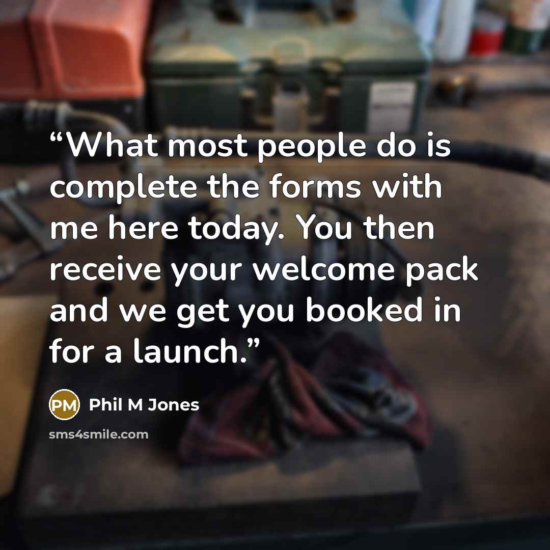 “What most people do is complete the forms with me here today. You then receive your welcome pack and we get you booked in for a launch.” quote by Phil M Jones