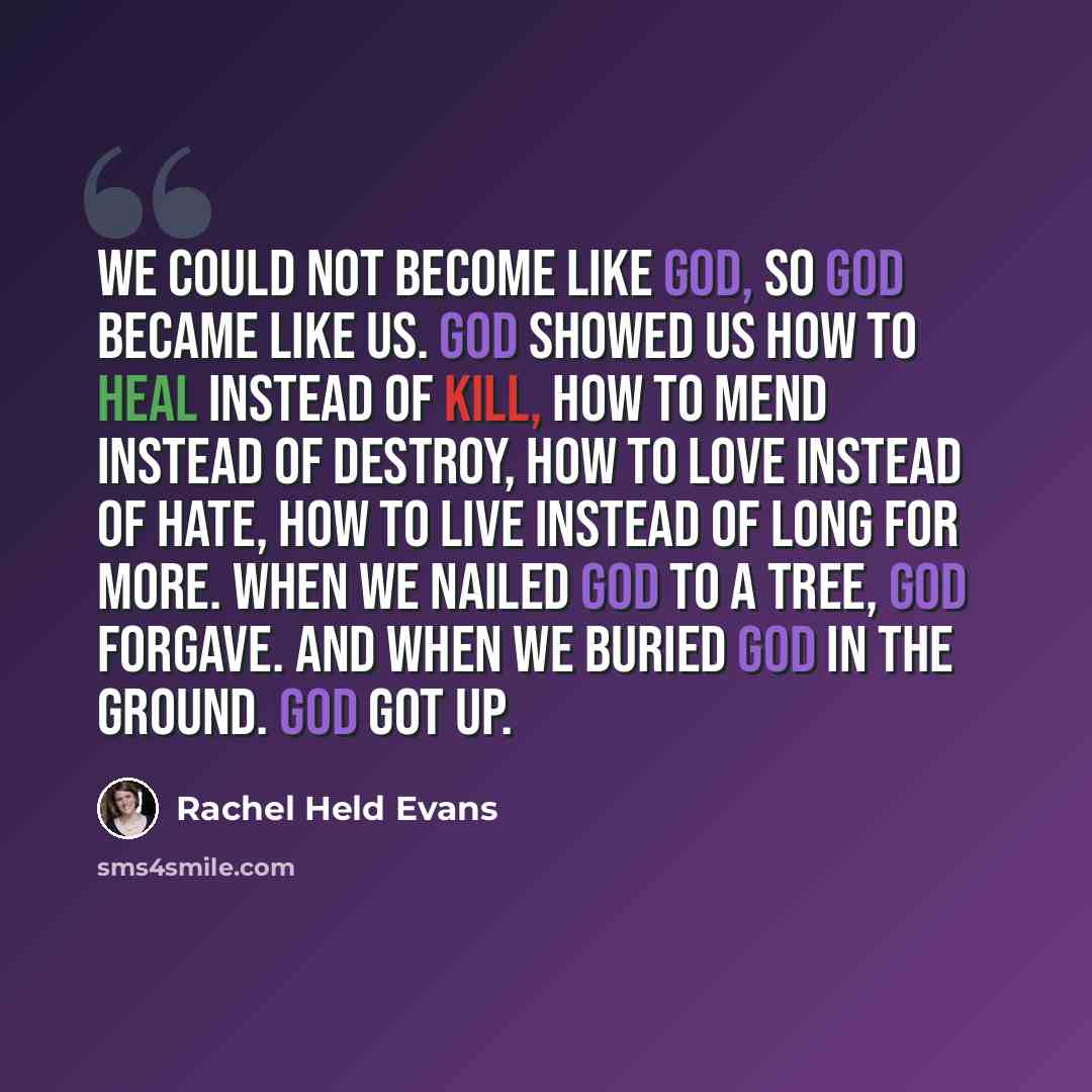 “We could not become like God, so God became like us. God showed us how to heal instead of kill, how to mend instead of destroy, how to love instead of hate, how to live instead of long for more. When we nailed God to a tree, God forgave. And when we buried God in the ground. God got up.” quote by Rachel Held Evans