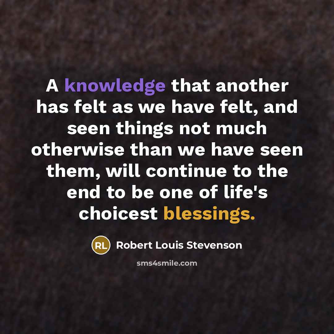 “A knowledge that another has felt as we have felt, and seen things not much otherwise than we have seen them, will continue to the end to be one of life's choicest blessings.” quote by Robert Louis Stevenson