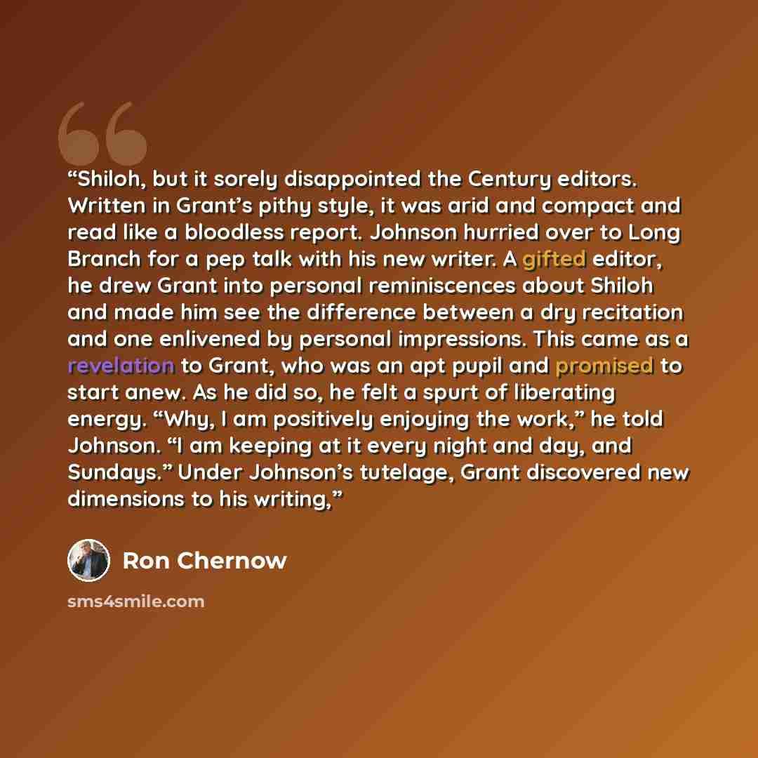 “Shiloh, but it sorely disappointed the Century editors. Written in Grant’s pithy style, it was arid and compact and read like a bloodless report. Johnson hurried over to Long Branch for a pep talk with his new writer. A gifted editor, he drew Grant into personal reminiscences about Shiloh and made…” quote by Ron Chernow