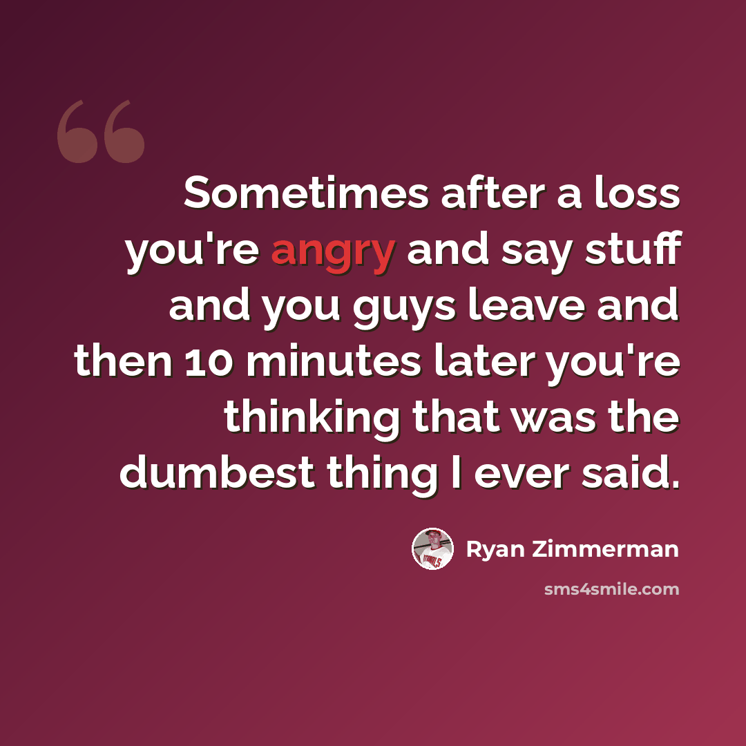 “Sometimes after a loss you're angry and say stuff and you guys leave and then 10 minutes later you're thinking that was the dumbest thing I ever said.” quote by Ryan Zimmerman