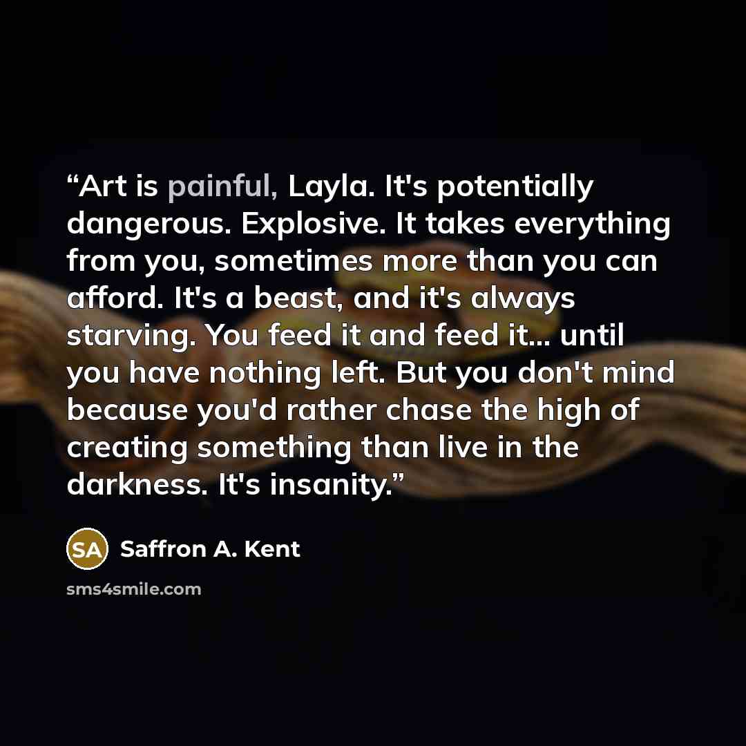 “Art is painful, Layla. It's potentially dangerous. Explosive. It takes everything from you, sometimes more than you can afford. It's a beast, and it's always starving. You feed it and feed it... until you have nothing left. But you don't mind because you'd rather chase the high of creating…” quote by Saffron A. Kent