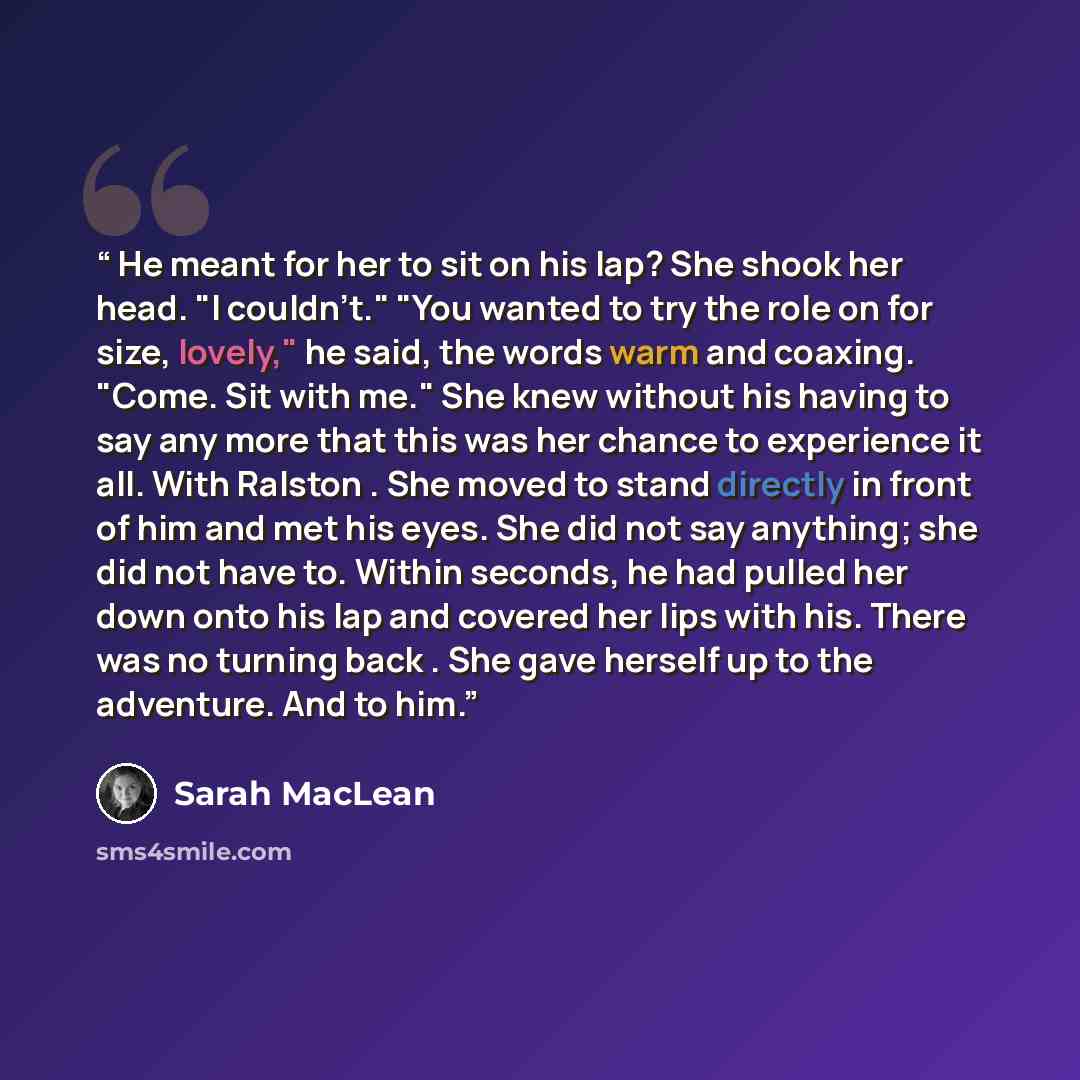 “He meant for her to sit on his lap? She shook her head. "I couldn't." "You wanted to try the role on for size, lovely," he said, the words warm and coaxing. "Come. Sit with me." She knew without his having to say any more that this was her chance to experience it all. With Ralston . She moved to…” quote by Sarah MacLean