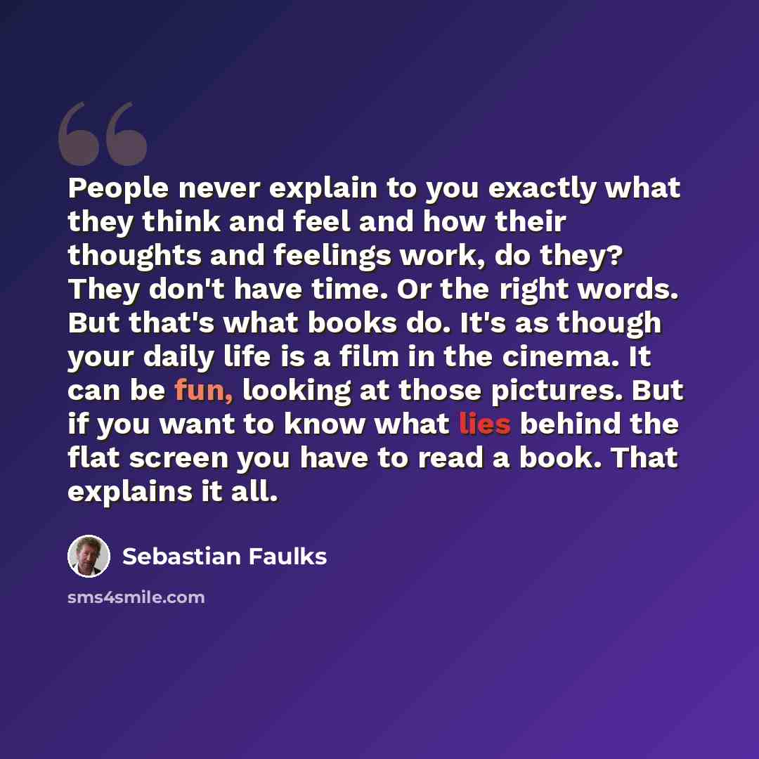 “People never explain to you exactly what they think and feel and how their thoughts and feelings work, do they? They don't have time. Or the right words. But that's what books do. It's as though your daily life is a film in the cinema. It can be fun, looking at those pictures. But if you want to…” quote by Sebastian Faulks
