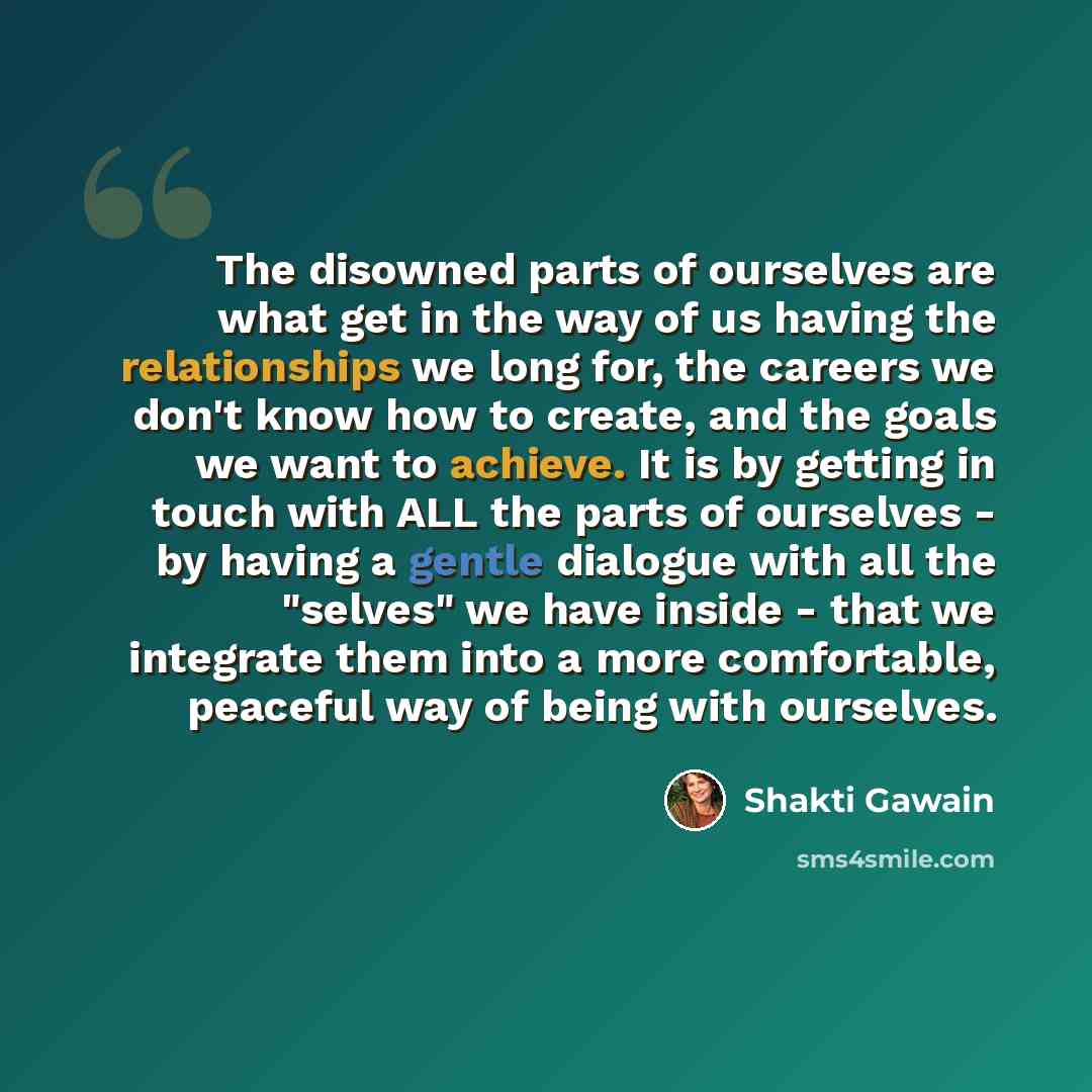“The disowned parts of ourselves are what get in the way of us having the relationships we long for, the careers we don't know how to create, and the goals we want to achieve. It is by getting in touch with ALL the parts of ourselves - by having a gentle dialogue with all the "selves" we have…” quote by Shakti Gawain