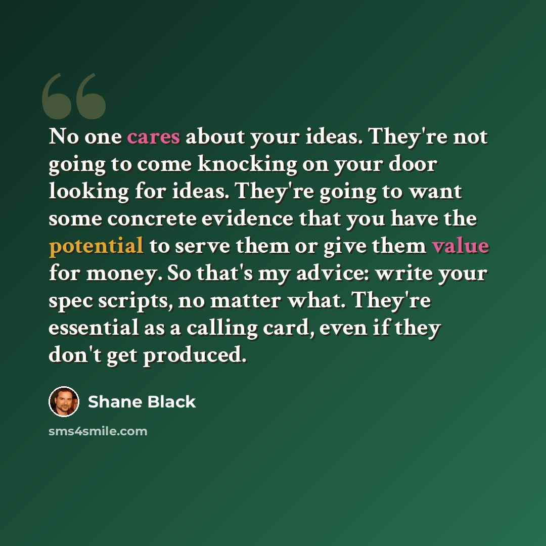 “No one cares about your ideas. They're not going to come knocking on your door looking for ideas. They're going to want some concrete evidence that you have the potential to serve them or give them value for money. So that's my advice: write your spec scripts, no matter what. They're essential as…” quote by Shane Black