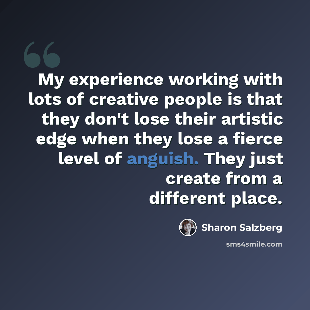 “My experience working with lots of creative people is that they don't lose their artistic edge when they lose a fierce level of anguish. They just create from a different place.” quote by Sharon Salzberg